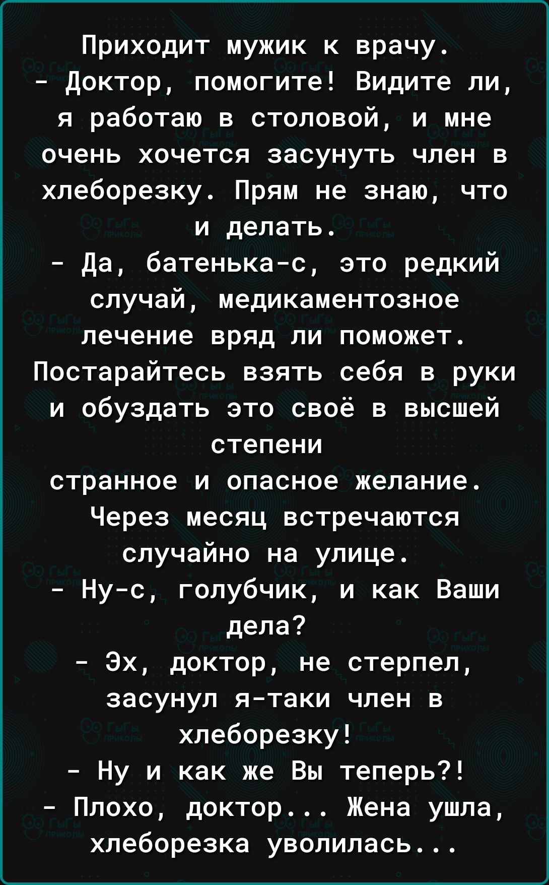 Приходит мужик к врачу доктор помогите Видите ли я работаю в столовой и мне очень хочется засунуть член в хпеборезку Прям не знаю что и делать да батенькас это редкий случай медикаментозное лечение вряд ли поможет Постарайтесь взять себя в руки и обуздать это своё в высшей степени странное и опасное желание Через месяц встречаются случайно на улице Ну с голубчик и как Ваши дела Эх доктор не стерпе