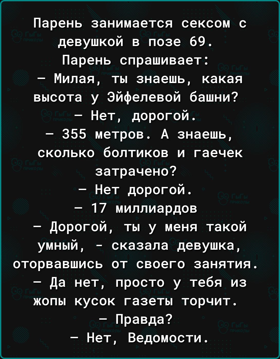Парень занимается сексом с девушкой в позе 69 Парень спрашивает Милая ты знаешь какая высота у Эйфелевой башни Нет дорогой 355 метров А знаешь сколько болтиков и гаечек затрачено Нет дорогой 17 миллиардов дорогой ты у меня такой умный сказала девушка оторвавшись от своего занятия да нет просто у тебя из жопы кусок газеты торчит Правда Нет Ведомости