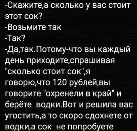 Скажитеа сколько у вас стоит этот сок Возьмите так Так ДатакПотомучто вы каждый день приходитеспрашивая сколько стоит сокя говорючто 120 рублейвы говорите охренепи в край и берёте водкиВот и решила вас угоститьа то скоро сдохнете от водкиа сок не попробуете