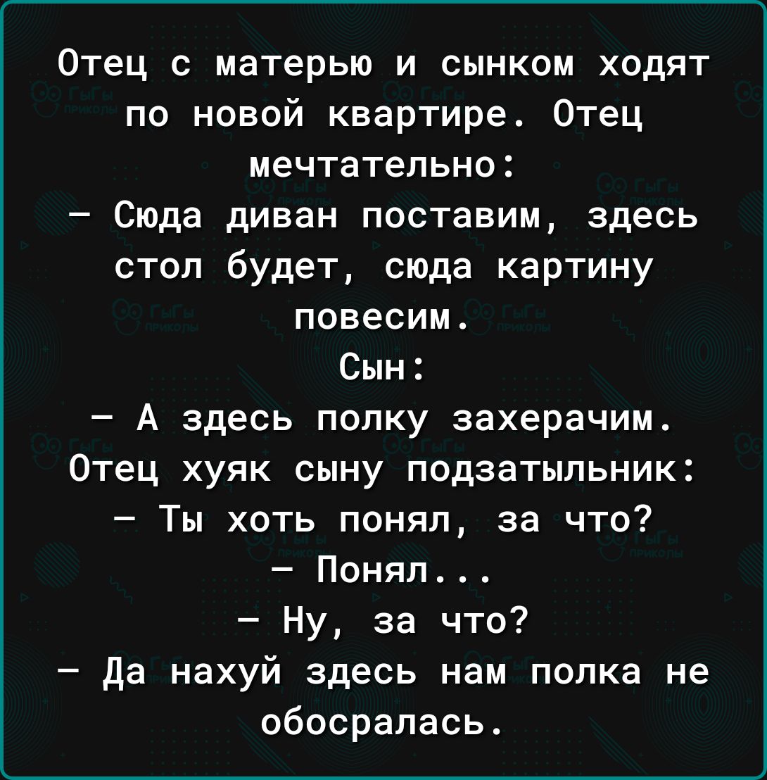 Отец с матерью и сынком ходят по новой квартире Отец мечтательно Сюда диван поставим здесь стоп будет сюда картину повесим Сын А здесь попку захерачим Отец хуяк сыну подзатыпьник Ты хоть понял за что Поняп4 Ну за что да нахуй здесь нам попка не обосралась