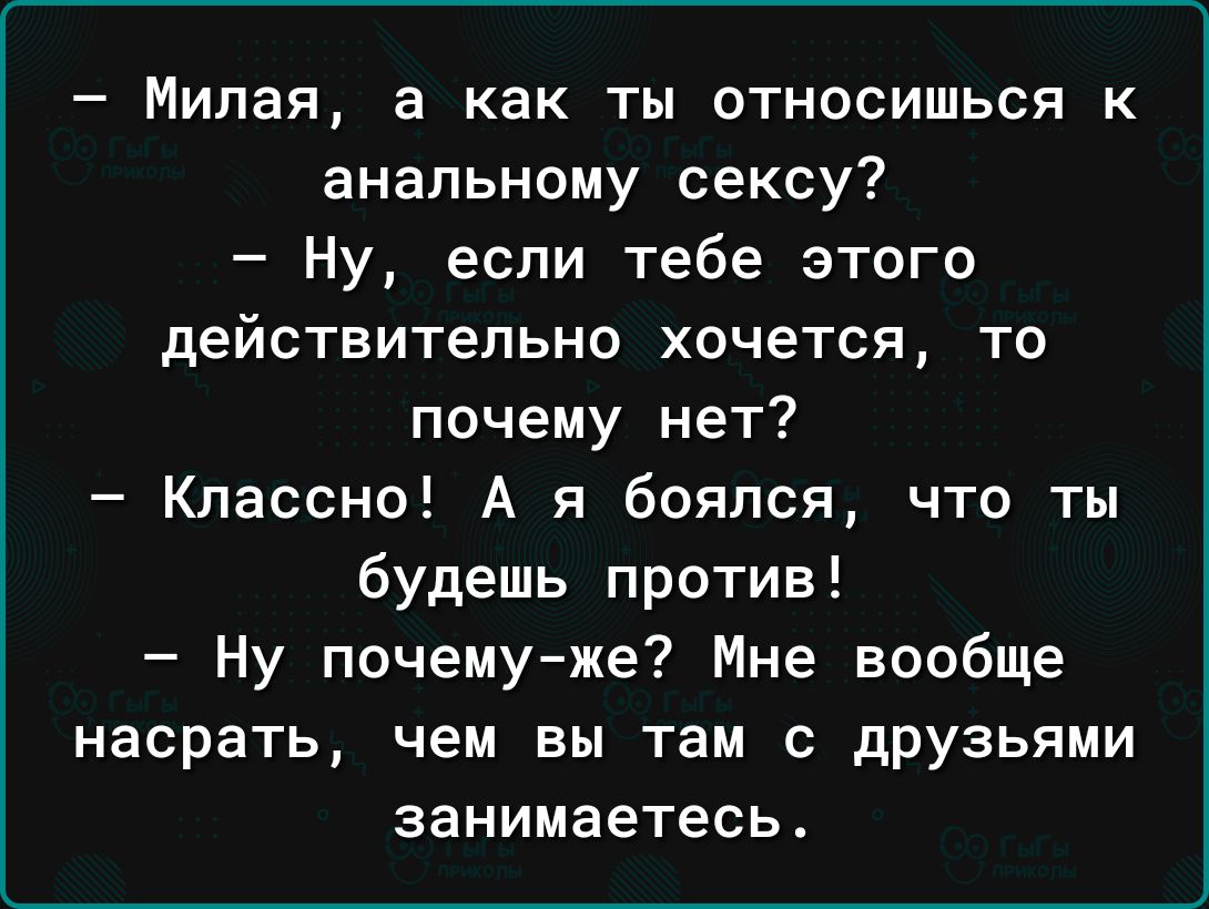Милая а как ты относишься к анальному сексу Ну если тебе этого действительно хочется то почему нет Классно А я боялся что ты будешь против Ну почемуже Мне вообще насрать чем вы там с друзьями занимаетесь