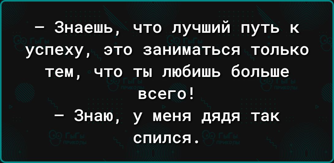 Знаешь что лучший путь к успеху это заниматься только тем что ты любишь больше всего Знаю у меня дядя так спился