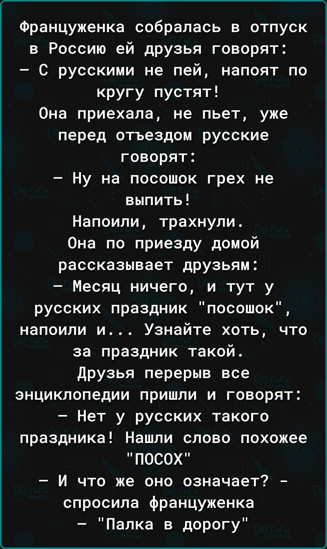 Француженка собралась в отпуск в Россию ей дРУзья говорят С русскими не пей напоят по кругу пустят Она приехала не пьет уже перед отъездом русские говорят Ну на посошок грех не выпить Напоипи трахнули Она по приезду домой рассказывает дрУзьям Месяц ничего и тут у русских праздник посошок напоили и Узнайте хоть что за праздник такой друзья перерыв все энциклопедии пришли и говорят Нет у русских так