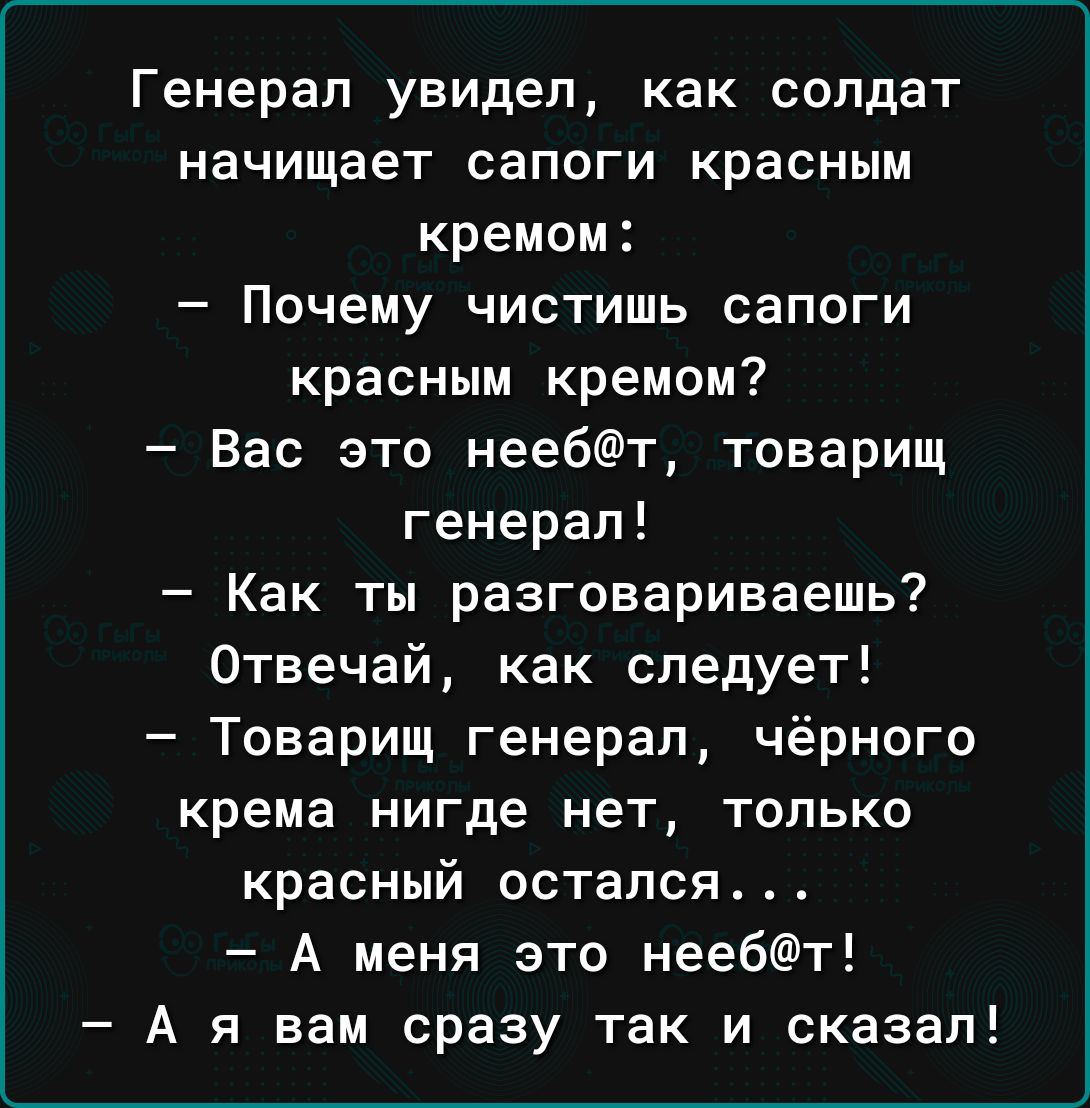 Генерал увидел как солдат начищает сапоги красным кремом Почему чистишь сапоги красным кремом Вас это неебт товарищ генерал Как ты разговариваешь Отвечай как следует Товарищ генерал чёрного крема нигде нет только красный остался А меня это неебт А я вам сразу так и сказал
