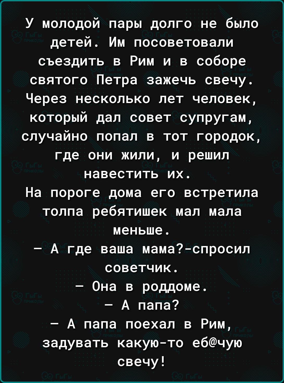 У молодой пары долго не было детей_ Им посоветовали съездить в Рим и в соборе святого Петра зажечь свечу Через несколько лет человек который дал совет супругам случайно попал в тот городок где ОНИ ЖИПИ И решил навестить их На пороге дома его встретила толпа ребятишек мал мала меньше А где ваша мамаспросил советчик Она в роддоме А папа А папа поехал в Рим задувать какую то ебчую свечу