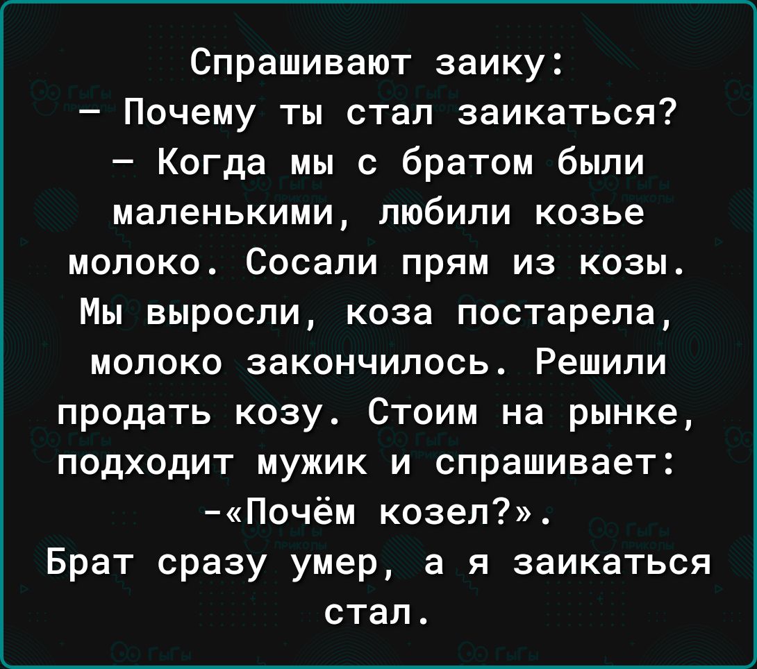 Спрашивают заику Почему ты стал заикаться Когда мы с братом были маленькими любили козье молоко Сосапи прям из козы Мы выросли коза постарела молоко закончилось Решили продать козу Стоим на рынке ПОДХОДИТ МУЖИК И спрашивает Почём козел Брат сразу умер а я заикаться стал