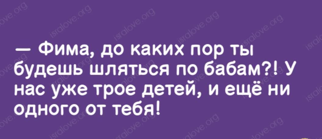 Фима до каких пор ты будешь шляться по бабам У нас уже трое детей и ещё ни одного от тебя