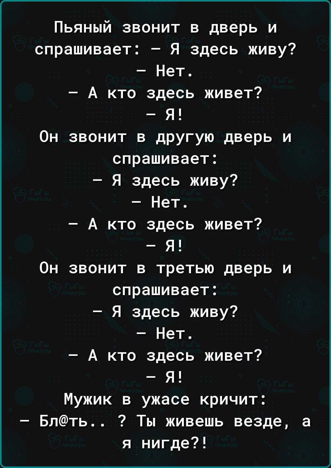 Пьяный звонит в дверь и спрашивает Я здесь живу Нет А кто здесь живет Я Он звонит в другую дверь и спрашивает Я здесь живу Нет А кто здесь живет Я Он звонит в третью дверь и спрашивает Я здесь живу Нет А кто здесь живет Я Мужик в ужасе кричит Блть Ты живешь везде а я нигде