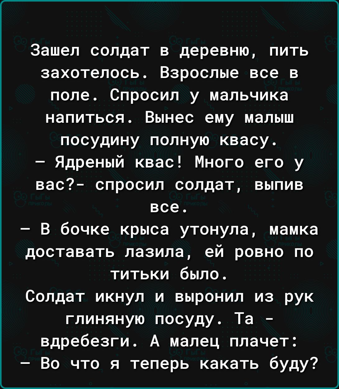 Зашел солдат в деревню пить захотелось Взрослые все в попе Спросил у мальчика напиться Вынес ему малыш посудину полную квасу Ядреный квас Много его у вас спросил солдат выпив все В бочке крыса утонула мамка доставать лазила ей ровно по титьки было Солдат икнуп и выронил из рук глиняную посуду Та вдребезги А малец плачет Во что я теперь какать буду