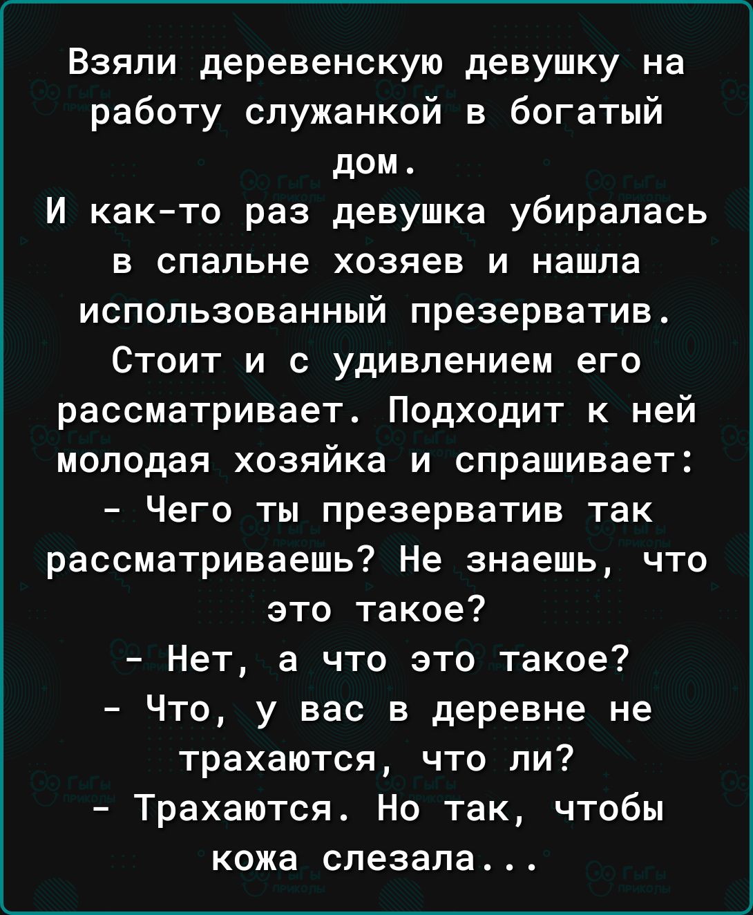 Взяли деревенскую девушку на работу служанкой в богатый дом И както раз девушка убиралась в спальне хозяев и нашла использованный презерватив СТОИТ И С удивлением его рассматривает Подходит к ней молодая хозяйка и спрашивает Чего ты презерватив так рассматриваешь Не знаешь что это такое Нет а что это такое Что у вас в деревне не трахаются что ли Трахаются Но так чтобы кожа спезала