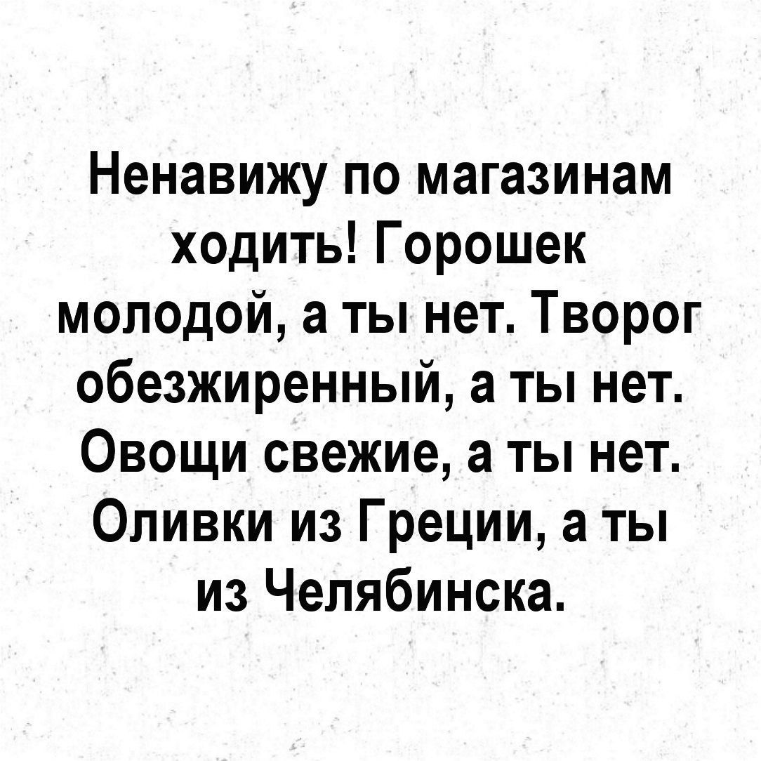 Ненавижу по магазинам ходить Горошек молодой а ты нет Творог обезжиренный а ты нет Овощи свежие а ты нет Оливки из Греции а ты из Челябинска