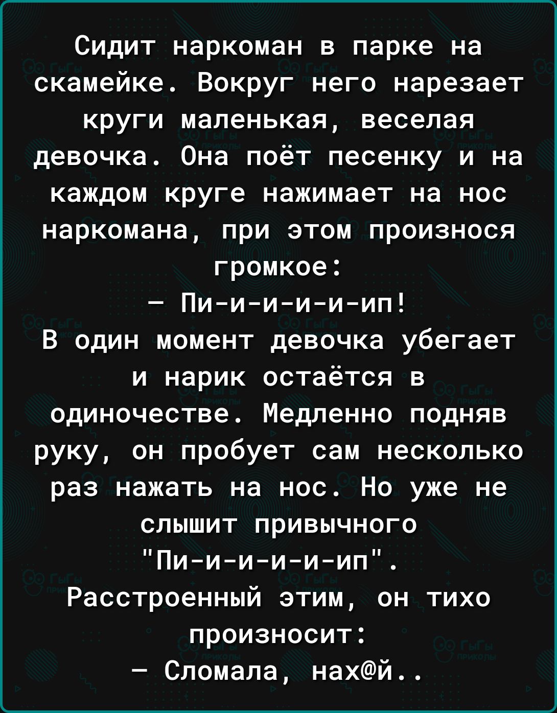 Сидит наркоман в парке на скамейке Вокруг него нарезает круги маленькая веселая девочка Она поёт песенку и на каждом круге нажимает на нос наркомана при этом произнося громкое Пиииииил В один момент девочка убегает и нарик остаётся в одиночестве Медленно подняв руку он пробует сам несколько раз нажать на нос Но уже не СПЫШИТ ПРИВЫЧНОГО Пиииииип Расстроенный этим он тихо произносит Сломала нахй