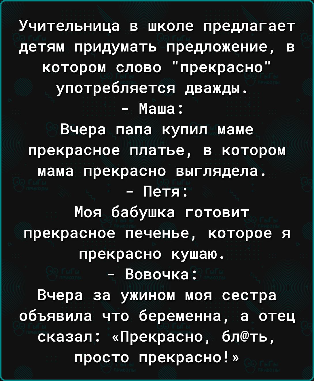 Учительница в школе предлагает детям придумать предложение в котором слово прекрасно употребляется дважды Маша Вчера папа купил маме прекрасное платье в котором мама прекрасно выглядела Петя Моя бабушка готовит прекрасное печенье которое я прекрасно кушаю Вовочка Вчера за ужином моя сестра объявила что беременна а отец сказал Прекрасно 6пть просто прекрасно