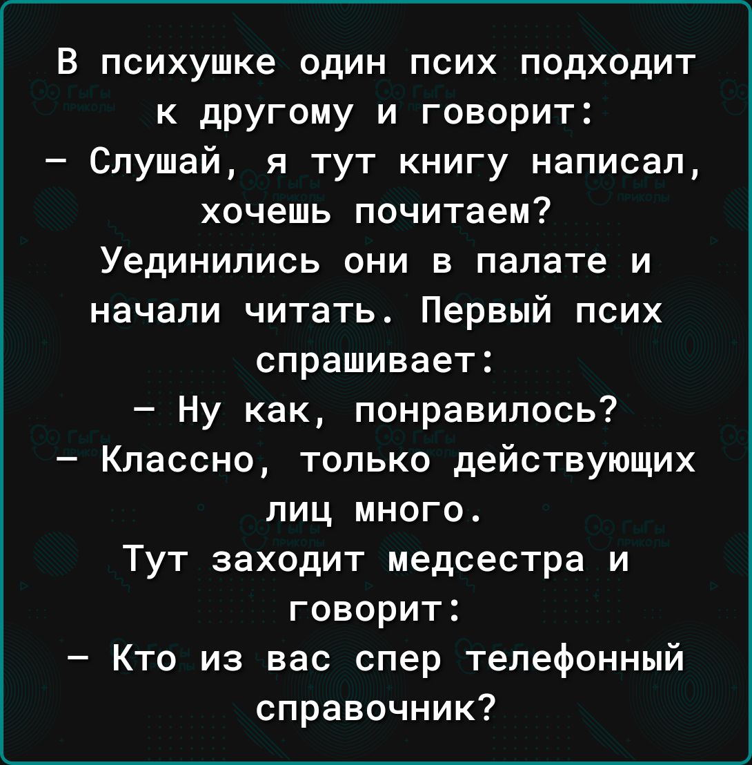 В психушке один псих подходит к дРУГому и говорит Слушай я тут книгу написал хочешь почитаем Уединились они в палате и начали читать Первый псих спрашивает Ну как понравилось Классно только действующих лиц много Тут заходит медсестра и говорит Кто из вас спер телефонный справочник