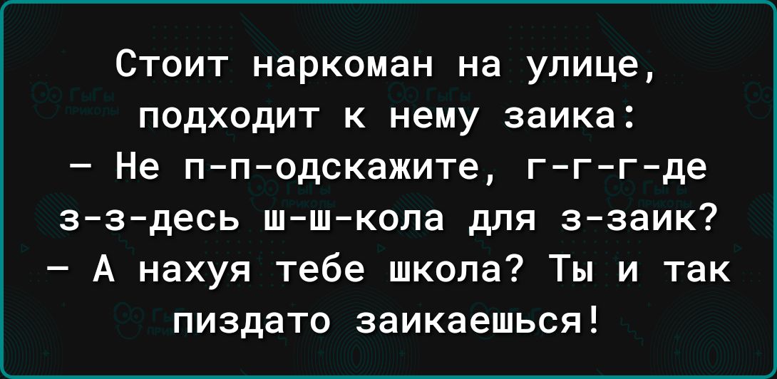 Стоит наркоман на улице подходит к нему заика Не п п одскажите г г г де зздесь шшкопа для ззаик А нахуя тебе школа Ты и так пиздато заикаешься