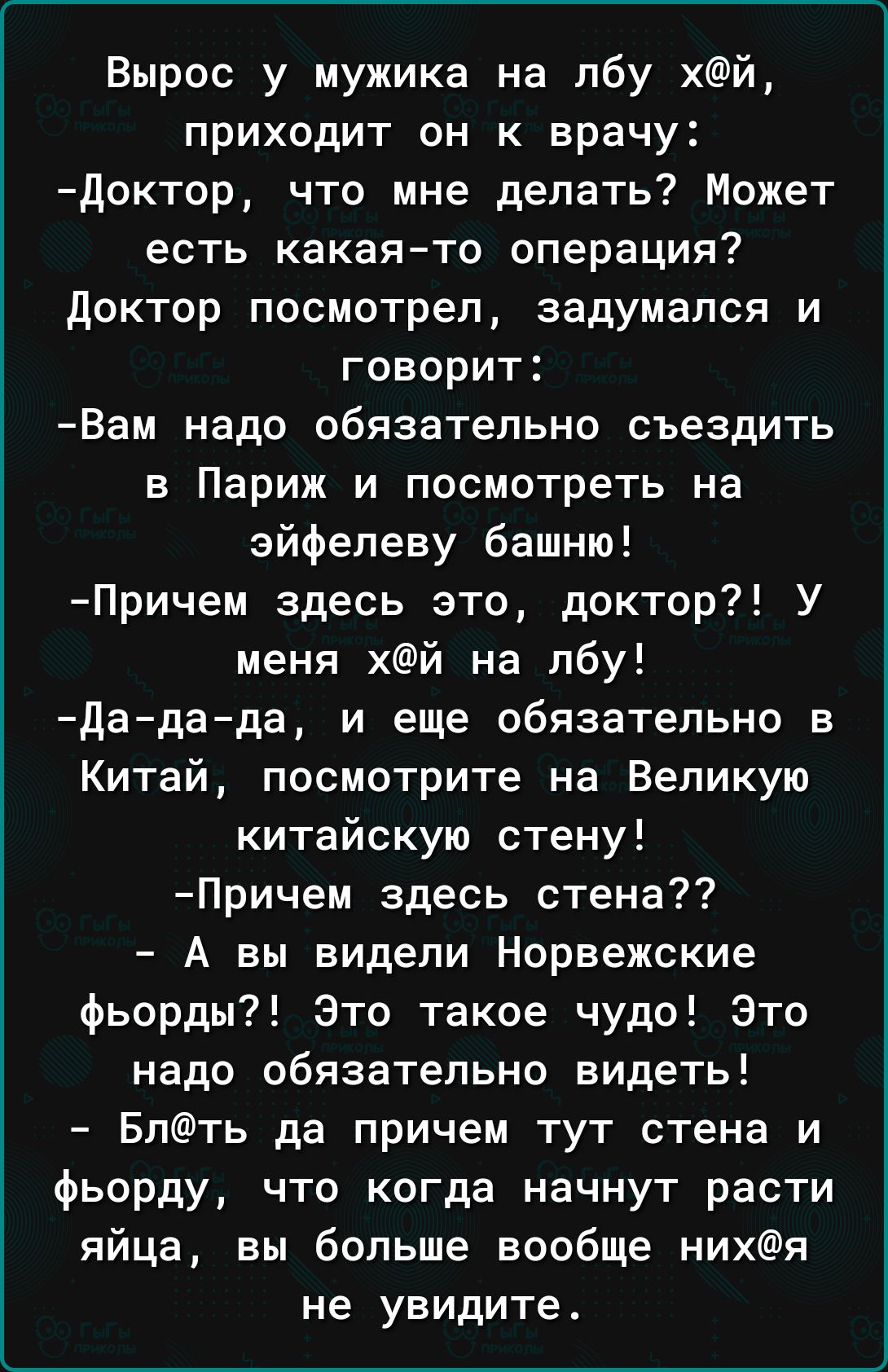 Вырос у мужика на лбу хй приходит он к врачу доктор что мне делать Может есть какая то операция доктор посмотрел задумался и говорит Вам надо обязательно съездить в Париж и посмотреть на Эйфелеву башню Причем здесь это доктор У меня хй на лбу Дадада и еще обязательно в Китай посмотрите на Великую китайскую стену Причем здесь стена А вы видели Норвежские фьорды Это такое чудо Это надо обязательно в