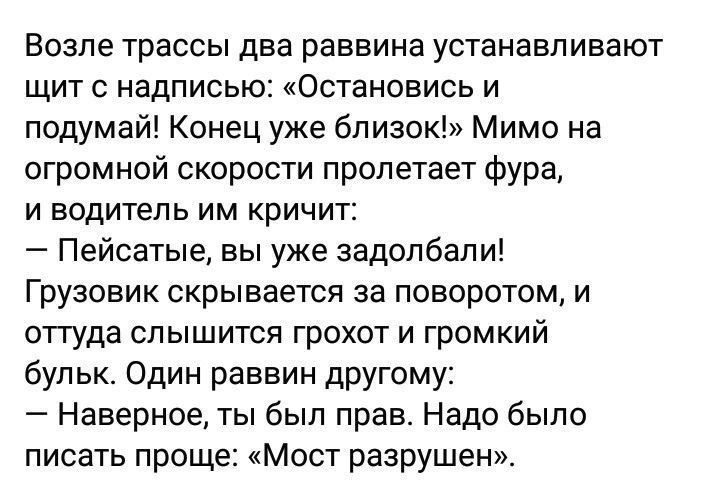 Возле трассы два раввина устанавливают щит с надписью Остановись и подумай Конец уже близок Мимо на огромной скорости пролетает фура и водитель им кричит Пейсатые вы уже задолбали Грузовик скрывается за поворотом и оттуда слышится грохот и громкий бульк Один раввин другому _ Наверное ты был прав Надо было писать проще Мост разрушен