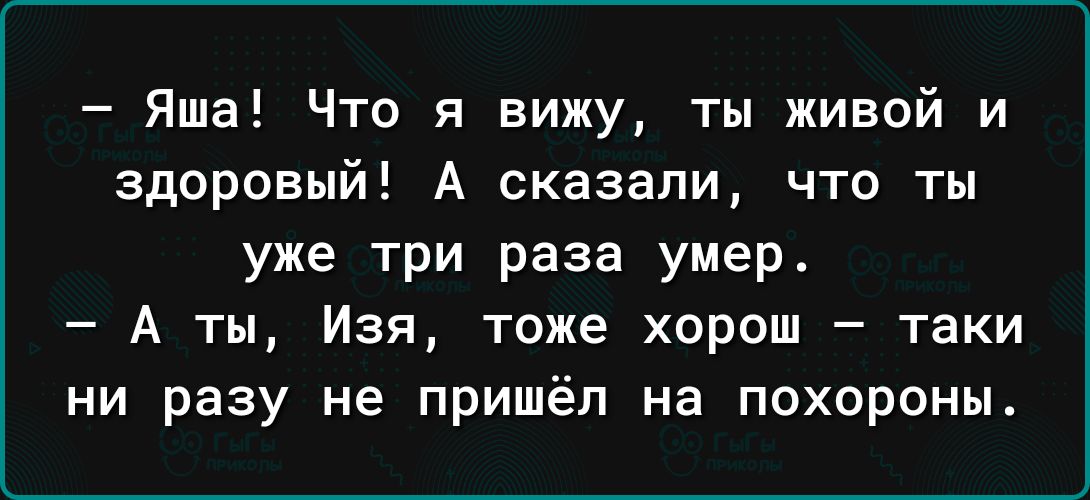 Яша Что я вижу ты живой и здоровый А сказали что ты уже три раза умер А ты Изя тоже хорош таки ни разу не пришёл на похороны