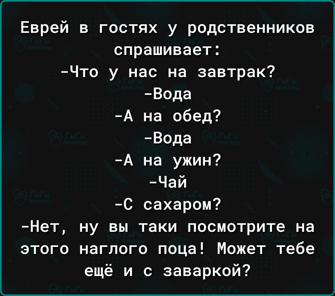 Еврей в гостях у родственников спрашивает Что у нас на завтрак Вода А на обед Вода А на ужин Чай С сахаром Нет ну вы таки посмотрите на этого наглого поца Может тебе ещё и с заваркой