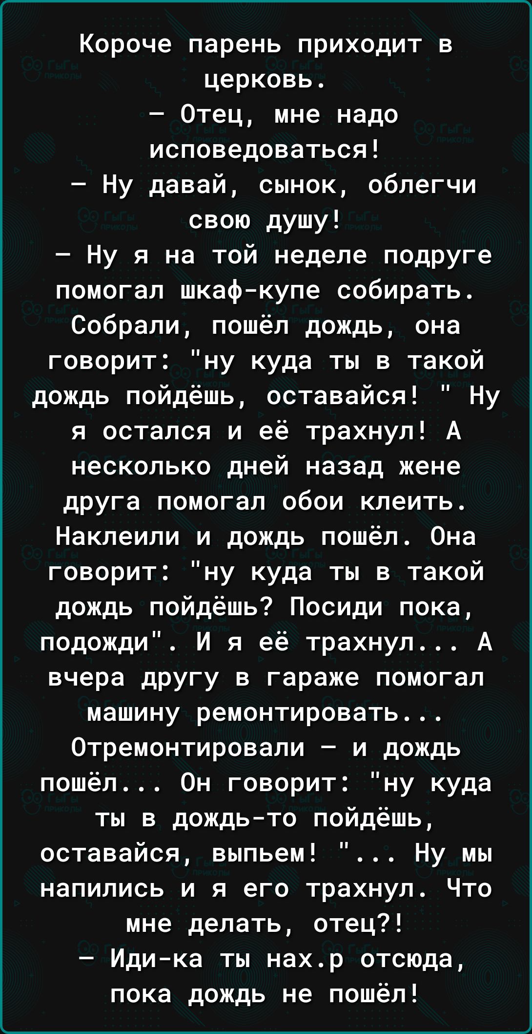 Короче парень приходит в церковь Отец мне надо исповедоваться Ну давай сынок облегчи свою душу Ну я на той неделе подруге помогал шкафкупе собирать Собрали пошёл дождь она говорит ну куда ты в такой дождь пойдёшь оставайся Ну я остался и её трахнул А несколько дней назад жене друга помогал обои клеить Наклеили и дождь пошёл Она говорит ну куда ты в такой дождь пойдёшь Посиди пока подожди И я её тр
