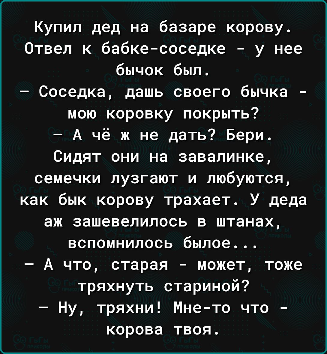 Купил дед на базаре корову Отвеп к бабкесоседке у нее бычок был Соседка дашь своего бычка мою кировку покрыть А чё ж не дать Бери Сидят они на завалинке семечки пузгают и любуются как бык корову трахает У деда аж зашевепипось в штанах вспомнилось былое А что старая может таже тряхнуть стариной Ну тряхни Мнето что корова твоя