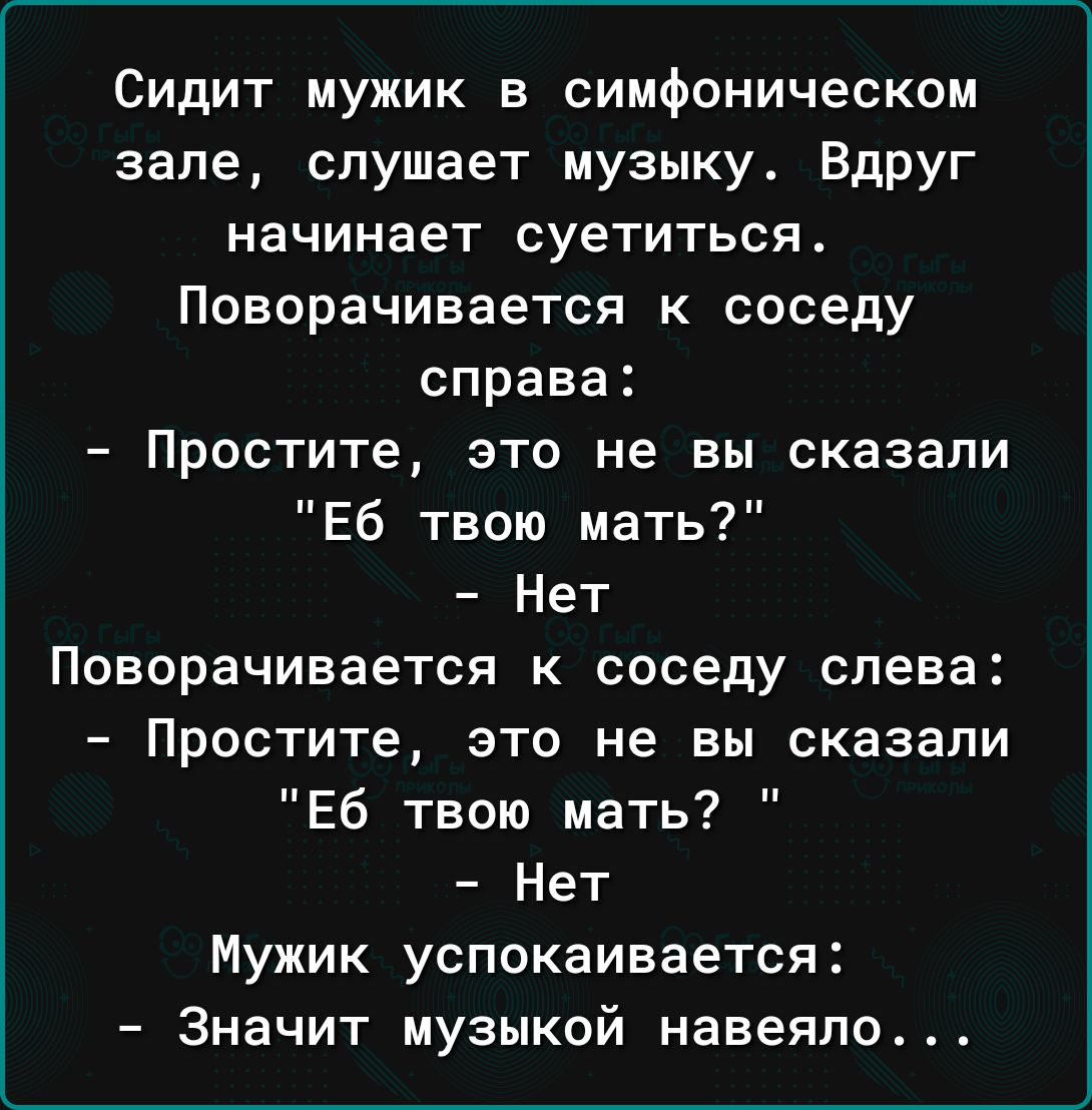 Сидит мужик в симфоническом зале слушает музыку Вдруг начинает суетиться Поворачивается к соседу справа Простите это не вы сказали Еб твою мать Нет Поворачивается к соседу слева Простите это не вы сказали Еб твою мать Нет Мужик успокаивается Значит музыкой навеяло