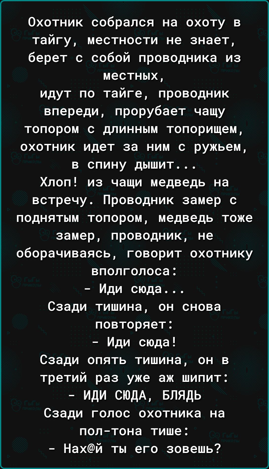 Охотник собрался на охоту в тайгу местности не знает берет с собой проводника из местных идут по тайге проводник впереди прорубает чащу топором с длинным топорищем охотник идет за ним с ружьем в спину дышит Хлоп из чащи медведь на встречу Проводник замер с поднятым топором медведь тоже замер проводник не оборачиваясь говорит охотнику вполголоса Иди сюда Сзади тишина он снова повторяет Иди сюда Сза