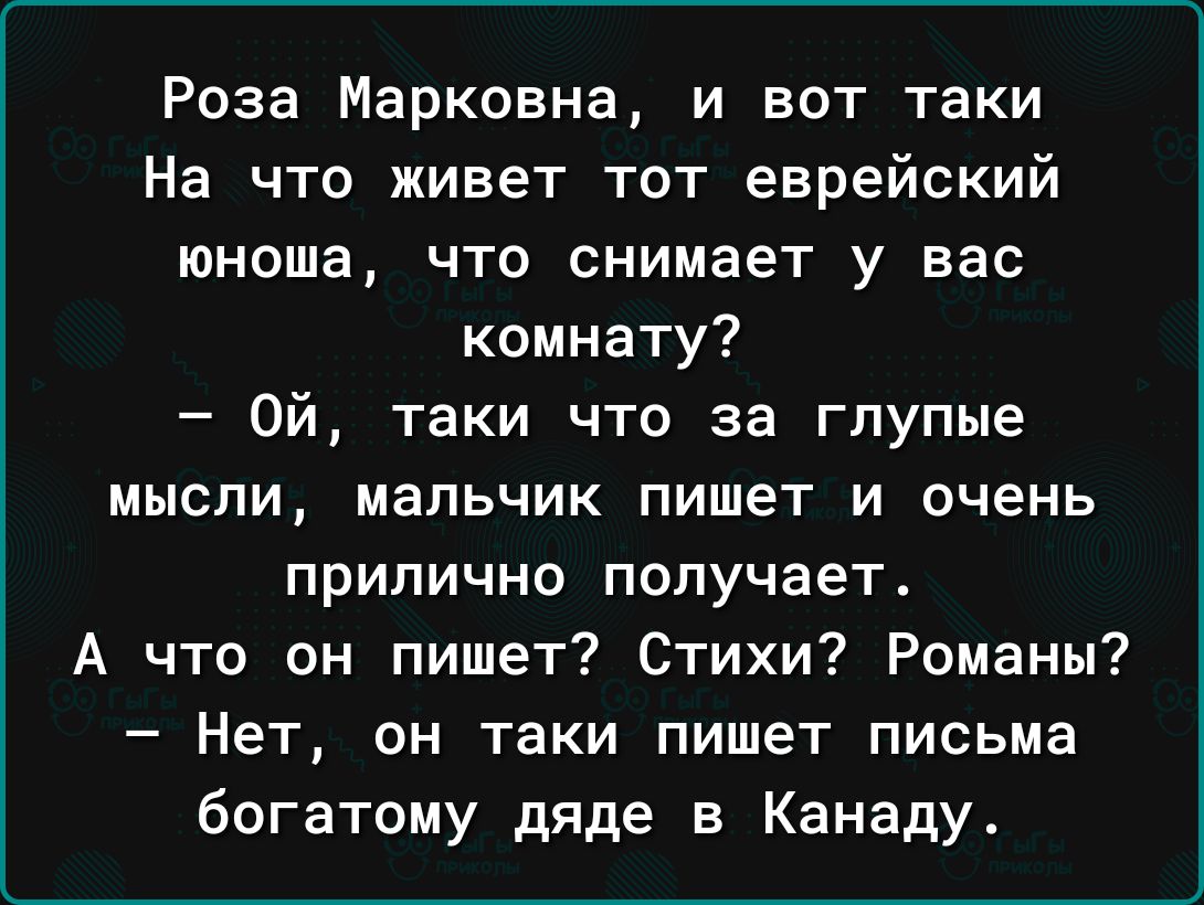 Роза Марковна и вот таки На что живет тот еврейский юноша что снимает у вас комнату Ой таки что за глупые мысли мальчик пишет и очень прилично получает А что он пишет Стихи Романы Нет он таки пишет письма богатому дяде в Канаду
