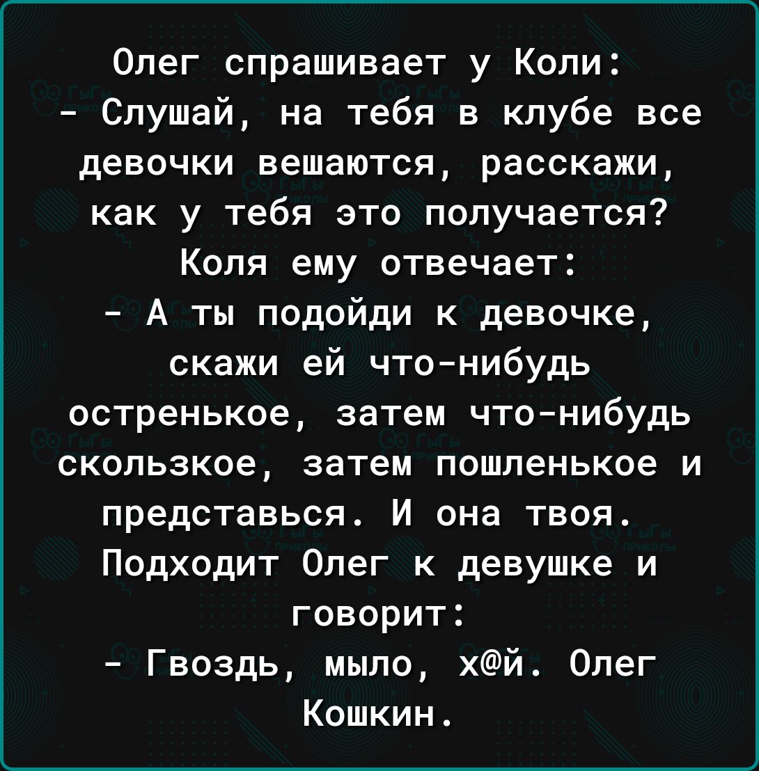 Олег спрашивает у Коли Слушай на тебя в клубе все девочки вешаются расскажи как у тебя это получается Коля ему отвечает А ты подойди к девочке скажи ей что нибудь остренькое затем чтонибудь скользкое затем пошленькое и представься И она твоя Подходит Олег к девушке и говорит Гвоздь мыло хй Олег Кошкин