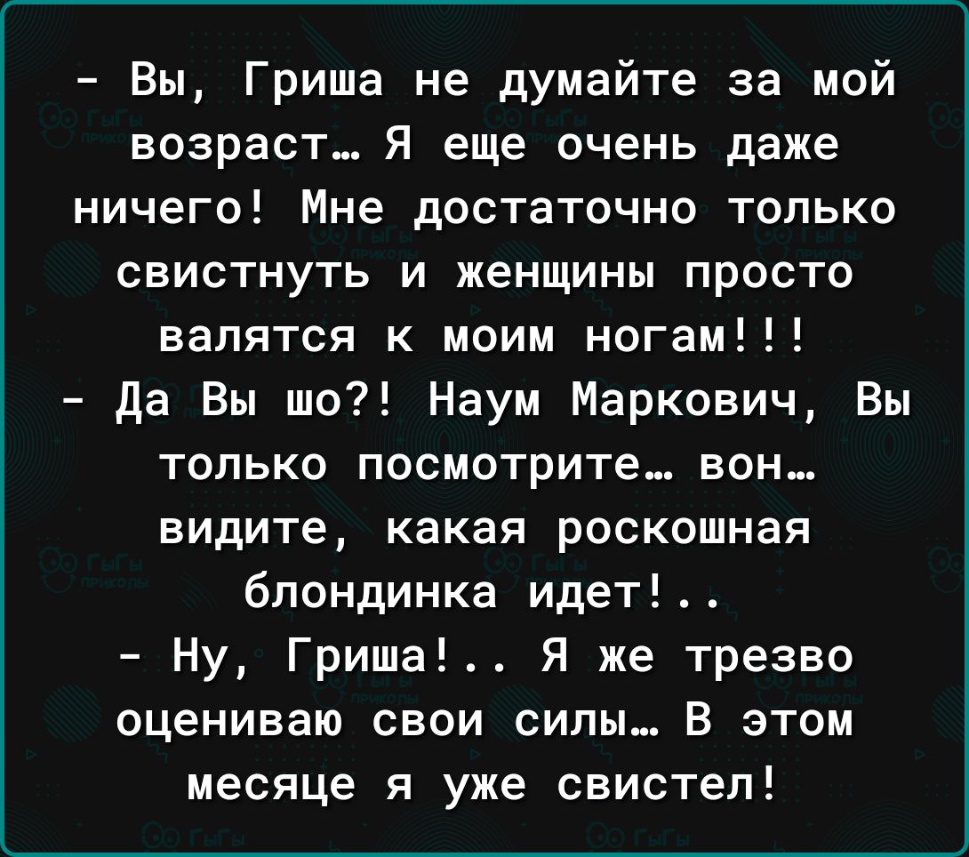 Вы Гриша не думайте за мой возраст Я еще очень даже ничего Мне достаточно только свистнуть и женщины просто валятся к моим ногам да Вы шо Наум Маркович Вы только посмотрите вон видите какая роскошная блондинка идет Ну Гриша Я же трезво оцениваю свои силы В этом месяце я уже свистел