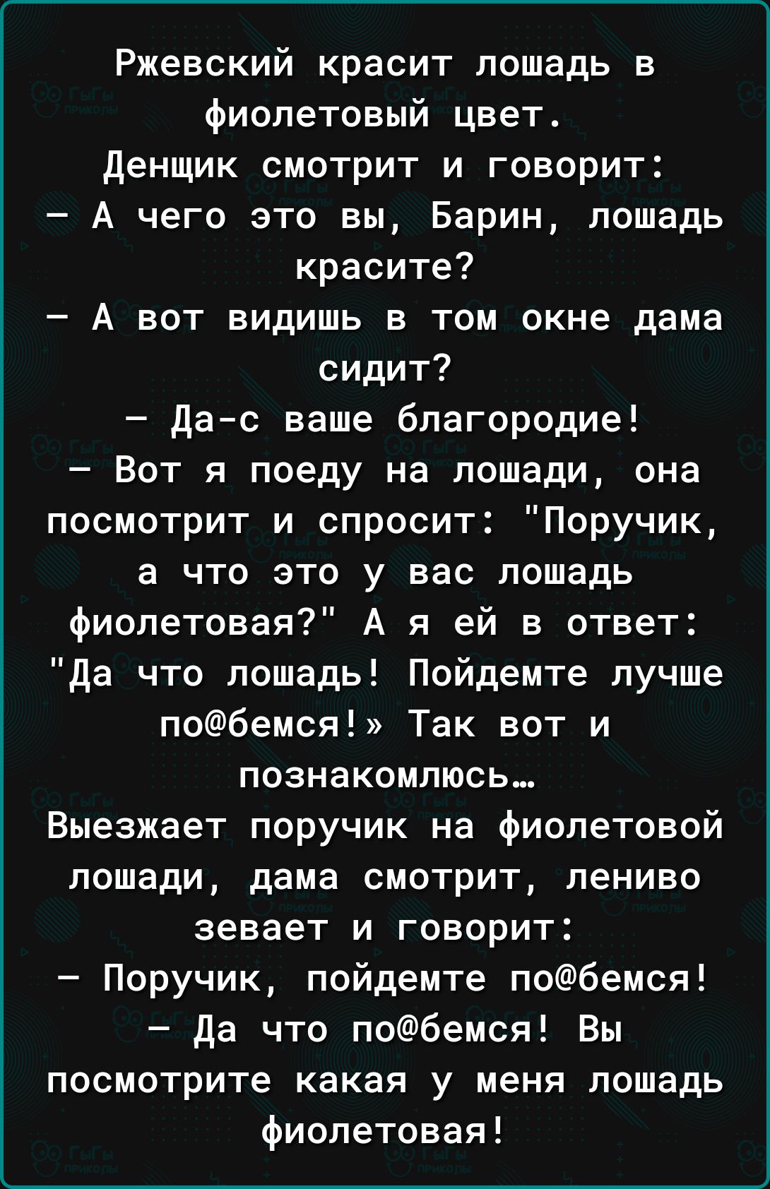 Ржевский красит лошадь в фиолетовый цвет денщик смотрит и говорит А чего это вы Барин лошадь красите А вот видишь в том окне дама сидит дас ваше благородие Вот я поеду на лошади она посмотрит и спросит Поручик а что это у вас лошадь фиолетовая А я ей в ответ да что лошадь Пойдемте лучше побемся Так вот и познакомлюсь Выезжает поручик на фиолетовой лошади дама смотрит лениво зевает и говорит Поручи