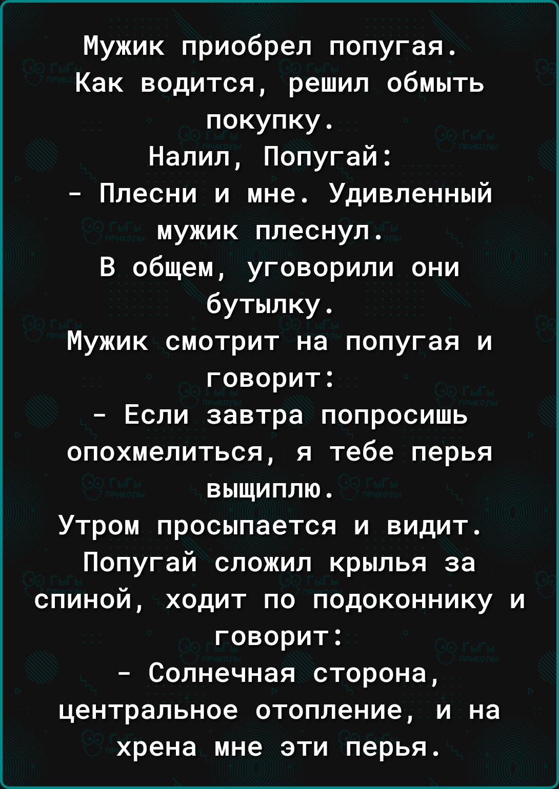 Мужик приобрел попугая Как водится решил обмыть покупку Налил Попугай Плесни и мне Удивленный мужик плеснул В общем уговорили они бутылку Мужик смотрит на попугая и говорит Если завтра попросишь опохмелиться я тебе перья выщиппю Утром просыпается и видит Попугай сложил крылья за спиной ходит по подоконнику и говорит Солнечная сторона центральное отопление и на хрена мне эти перья