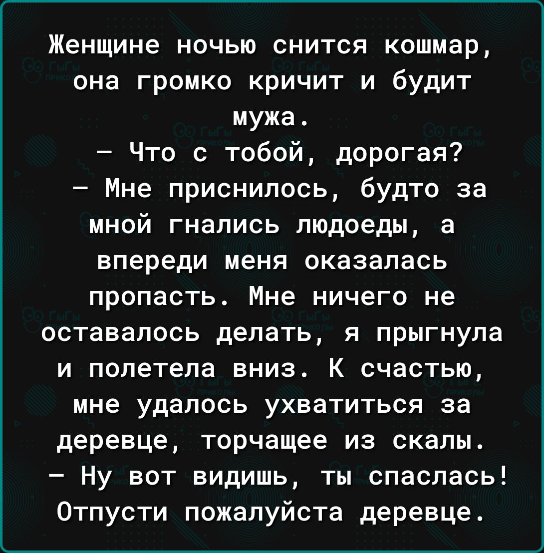 Женщине НОЧЬЮ СНИТСЯ Кошмар ОНЭ Громко КРИЧИТ И будИТ мужа Что с тобой дорогая Мне приснилось будто за МНОЙ гнались людоеды а впереди меня оказалась пропасть Мне ничего не оставалось делать я прыгнула и полетела вниз К счастью мне удалось ухватиться за деревце торчащее из скалы Ну вот видишь ты опаслась Отпусти пожалуйста деревце