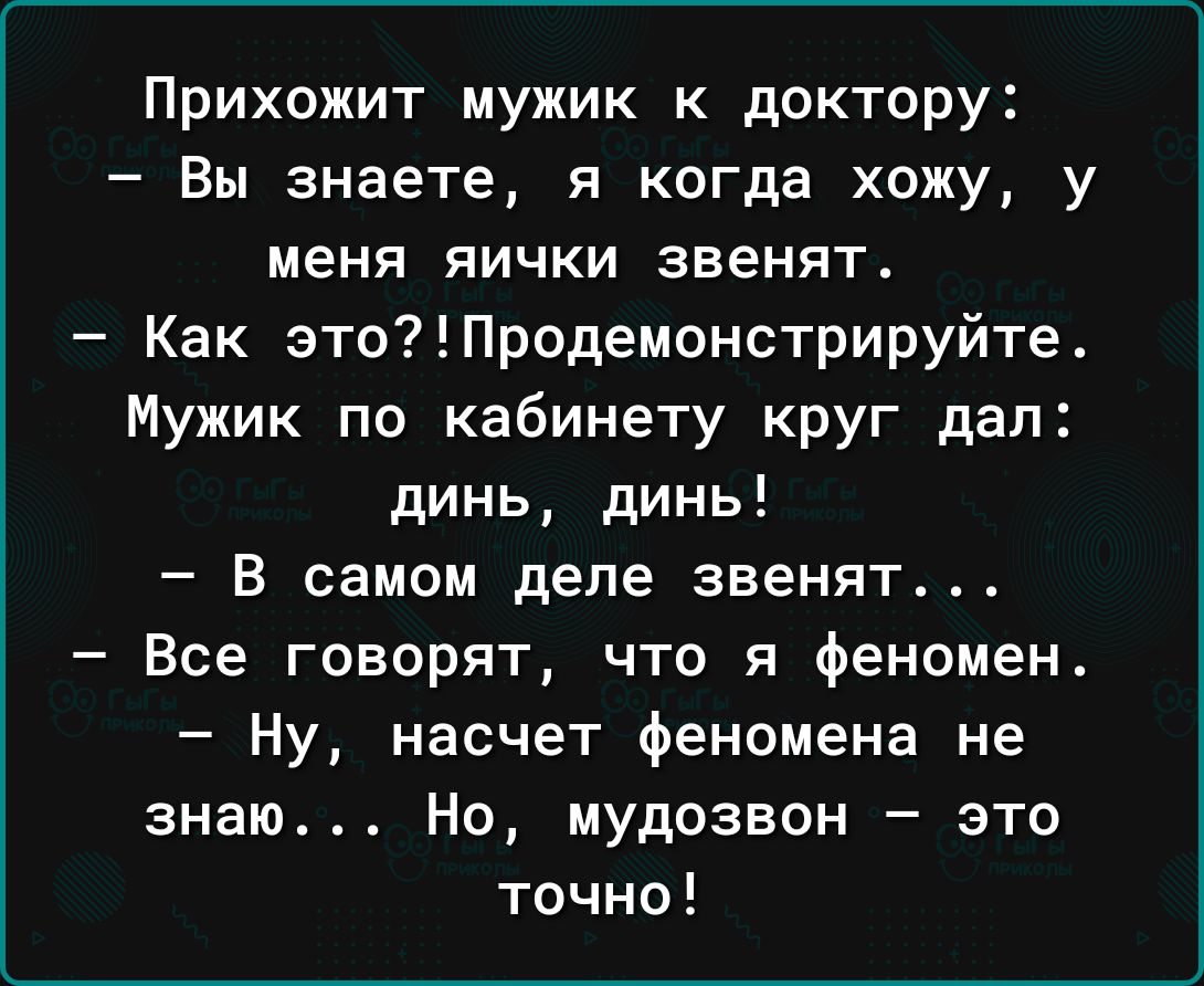 Прихожит мужик к доктору _ Вы знаете Я когда хожу у МЕНЯ ЯИЧКИ ЗВЕНЯТ Как этоПродеионстрируйте Мужик по кабинету круг дал динь динь В самом деле звенят Все говорят что я феномен Ну насчет феномена не знаю Но мудозвон это точно