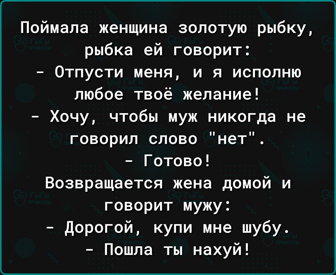 Поймала женщина золотую рыбку рыбка ей говорит Отпусти меня и в исполню любое твоё желание Хочу чтобы муж никогда не говорил слово нет Готово Возвращается жена домой и говорит мужу дорогой купи мне шубу Пошла ты нахуй