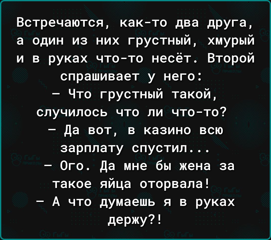 Встречаются както два дРУГа а один из них грустный хмурый и в руках что то несёт Второй спрашивает у него Что грустный такой СПУЧИПОСЬ ЧТО ПИ ЧТО ТО Да вот в казино всю зарплату спустил Ого да мне бы жена за такое яйца оторвала А что думаешь я в руках держу