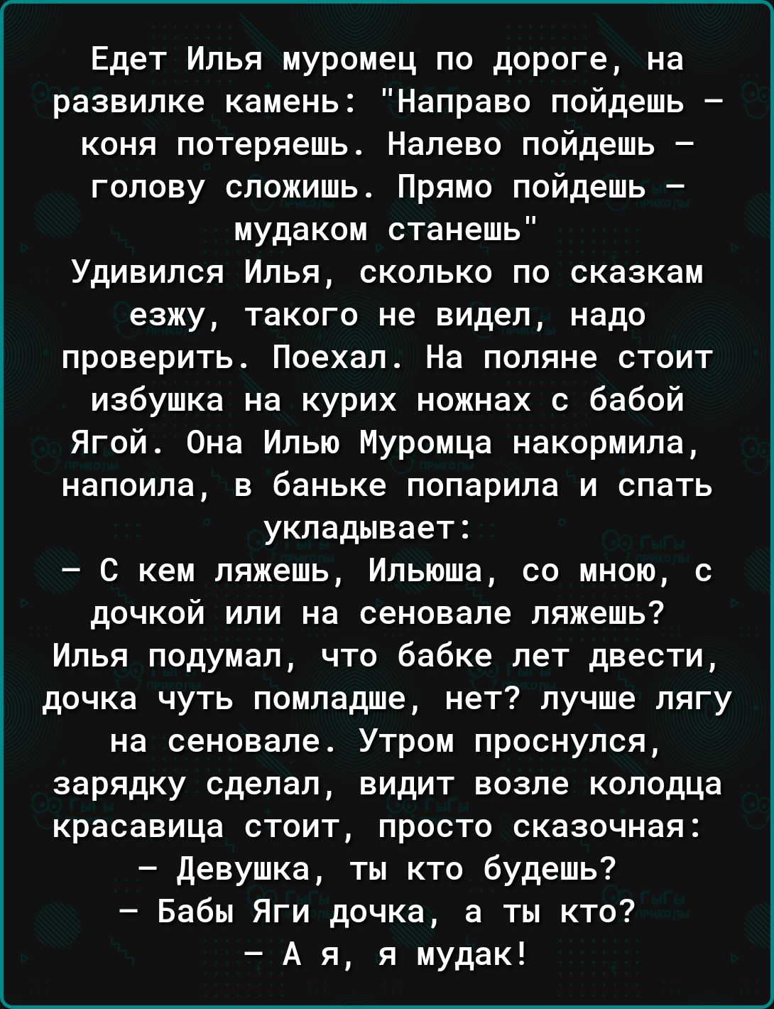 Едет Илья муроиец по дороге на развилке камень Направо пойдешь КОНЯ ПОТЕРЯЕШЬ Налево ПОЙДЭШЬ _ голову сложишь Прямо пойдешь мудаком станешь УДИЕИПСЯ ИЛЬЯ СКОЛЬКО по сказкам езжу такого не видел надо проверить Поехал На поляне стоит избушка на курих ножнах бабой Ягой Она Илью Муромца накормила НЕПОИПЕ В баньке ПОПЕрИПБ И ОПЗТЬ укладывает С кем ляжешь Ипьюша со мною с дочкой или на сеновале ляжешь И