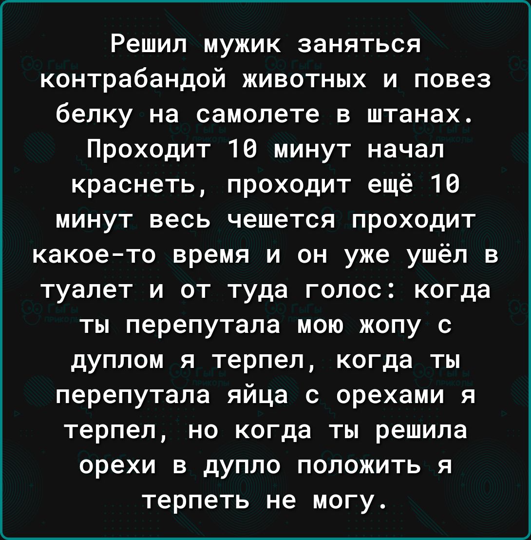 Решил мужик заняться контрабандой животных и повез белку на самолете в штанах Проходит 18 минут начал краснеть проходит ещё 16 минут весь чешется проходит какое то время и он уже ушёл в туалет и от туда голос когда ты перепутала мою жопу с дуплом я терпел когда ты перепутала яйца с орехами я терпел но когда ты решила орехи в дупло положить я терпеть не могу