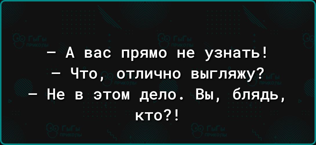 А вас прямо не узнать Что отлично выгляжу Не в этом дело Вы блядь кто