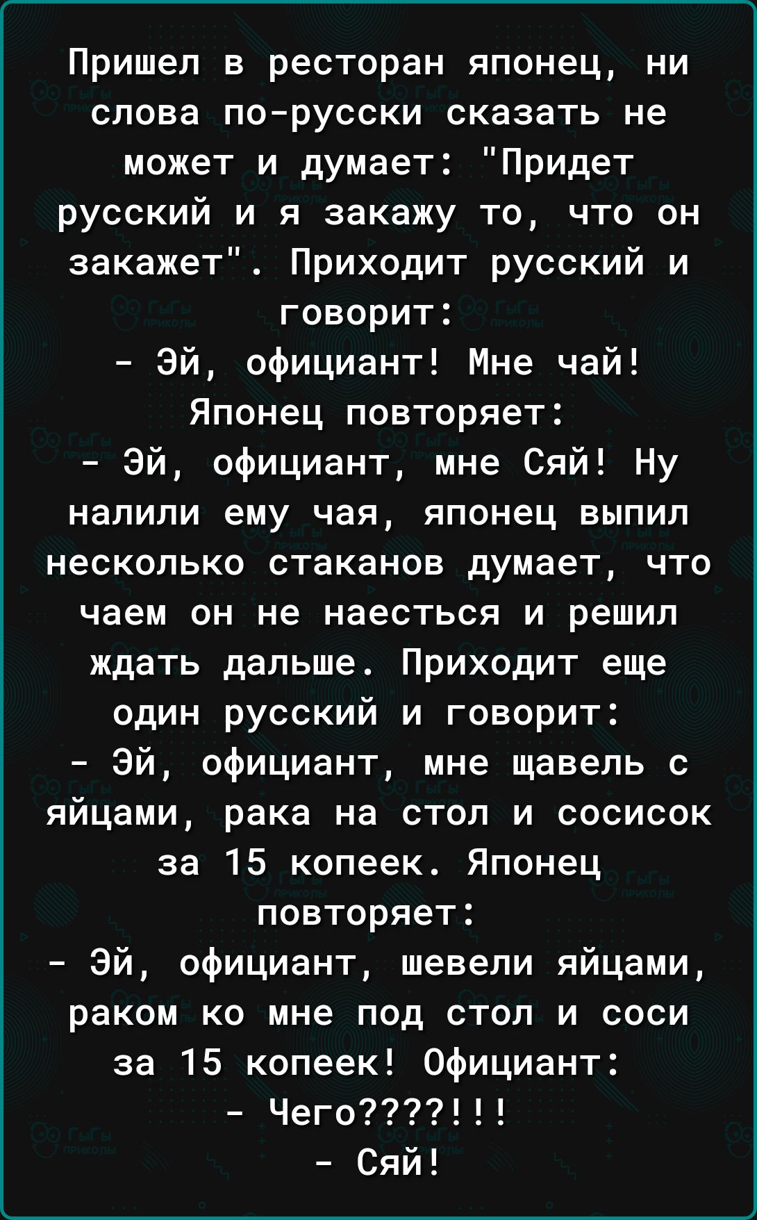Пришел в ресторан японец ни слова порусски сказать не может и думает Придет русский и я закажу то что он закажет Приходит русский и говорит Эй официант Мне чай Японец повторяет Эй официант мне Сяй Ну НЗПИПИ ему чая японец ВЫПИП несколько стаканов думает что чаем он не наесться и решил ждать дальше Приходит еще один русский и говорит Эй официант мне щавель с яйцами рака на стол и сосисок за 15 копе