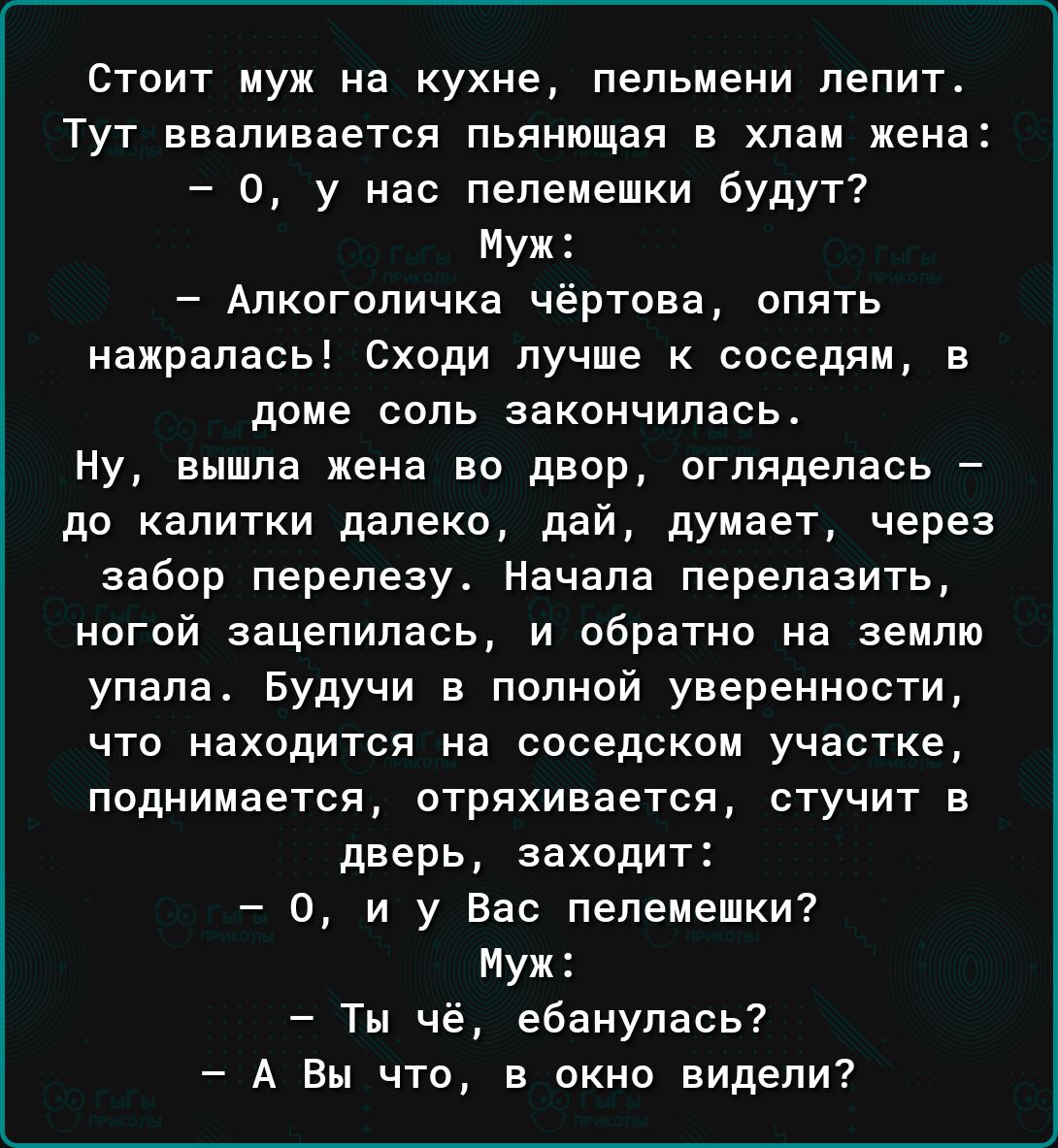 Стпит муж на кухне пельмени лепит Тут вваливается пьвиющая в хлам жена 0 у нас пепемешки будут Муж Алкогопичка чёртова апять нажрапась Сходи лучше к соседям в даме поль закончилась Ну вышпа жена во двор огпядепась до калитки далеко дай думает через забор перелезу Начала перепазить ногой зацепилась и обратно на землю упала Будучи в полной уверенности что находится на соседским участке поднимается о