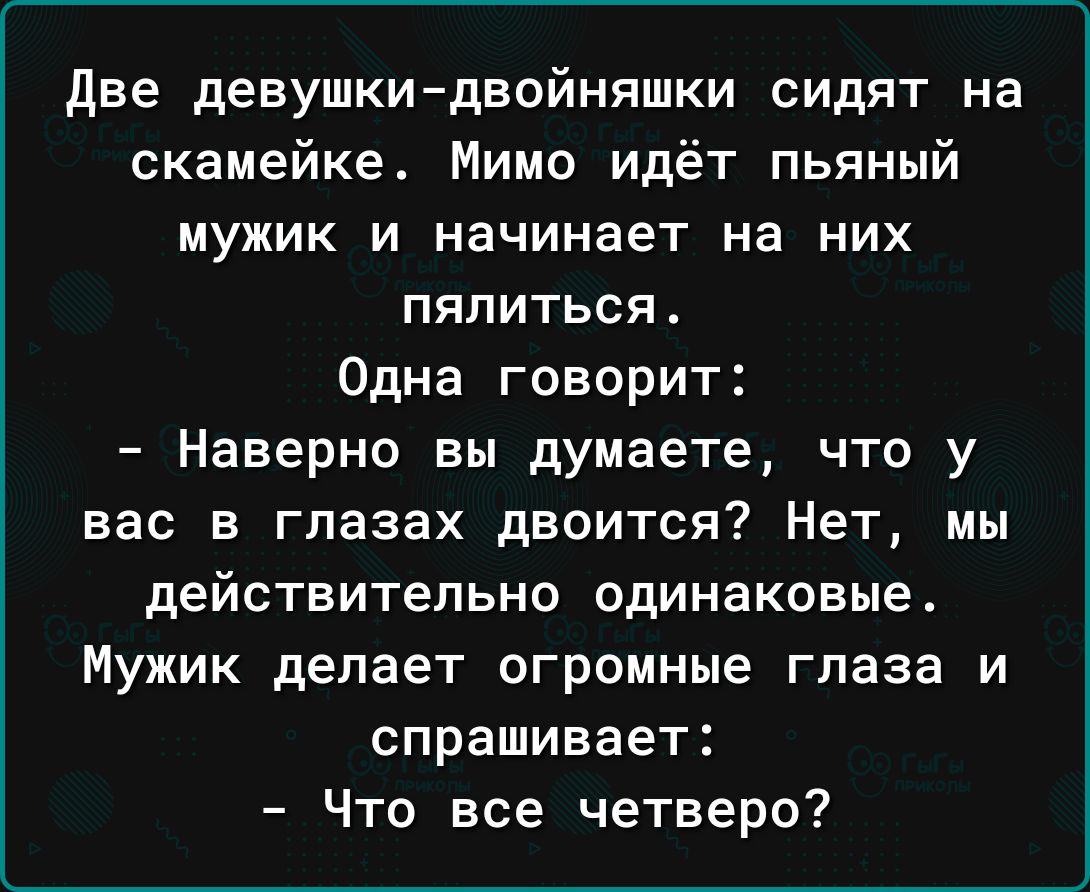 две девушкидвойняшки сидят на скамейке Мимо идёт пьяный мужик и начинает на них ПЯПИТЬСЯ Одна говорит Наверно вы думаете что у вас в глазах двоится Нет мы действительно одинаковые Мужик делает огромные глаза и спрашивает Что все четверо