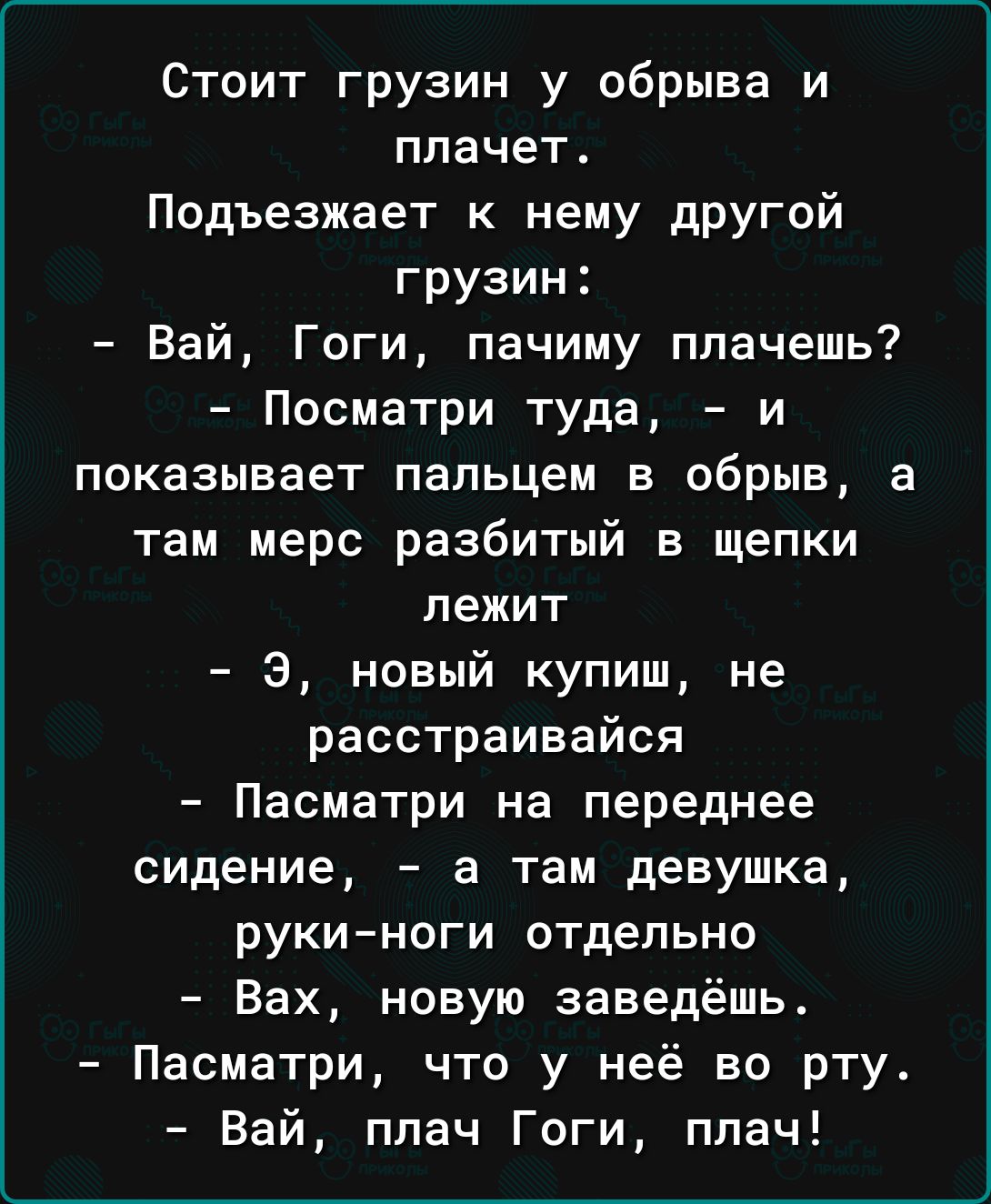 Стоит грузин у обрыва и плачет Пидъезжает к нему другой грузин Вай Гоги пачиму плачешь Посматри туда и показывает пальцем в обрыв а там мерс разбитый в щепки лежит 8 новый купиш не расстраивайся Пасматри на переднее сидение а там девушка рукиноги отдельно Вах новую заведешь Пасматри что у неё во рту Вай плач Гоги плач
