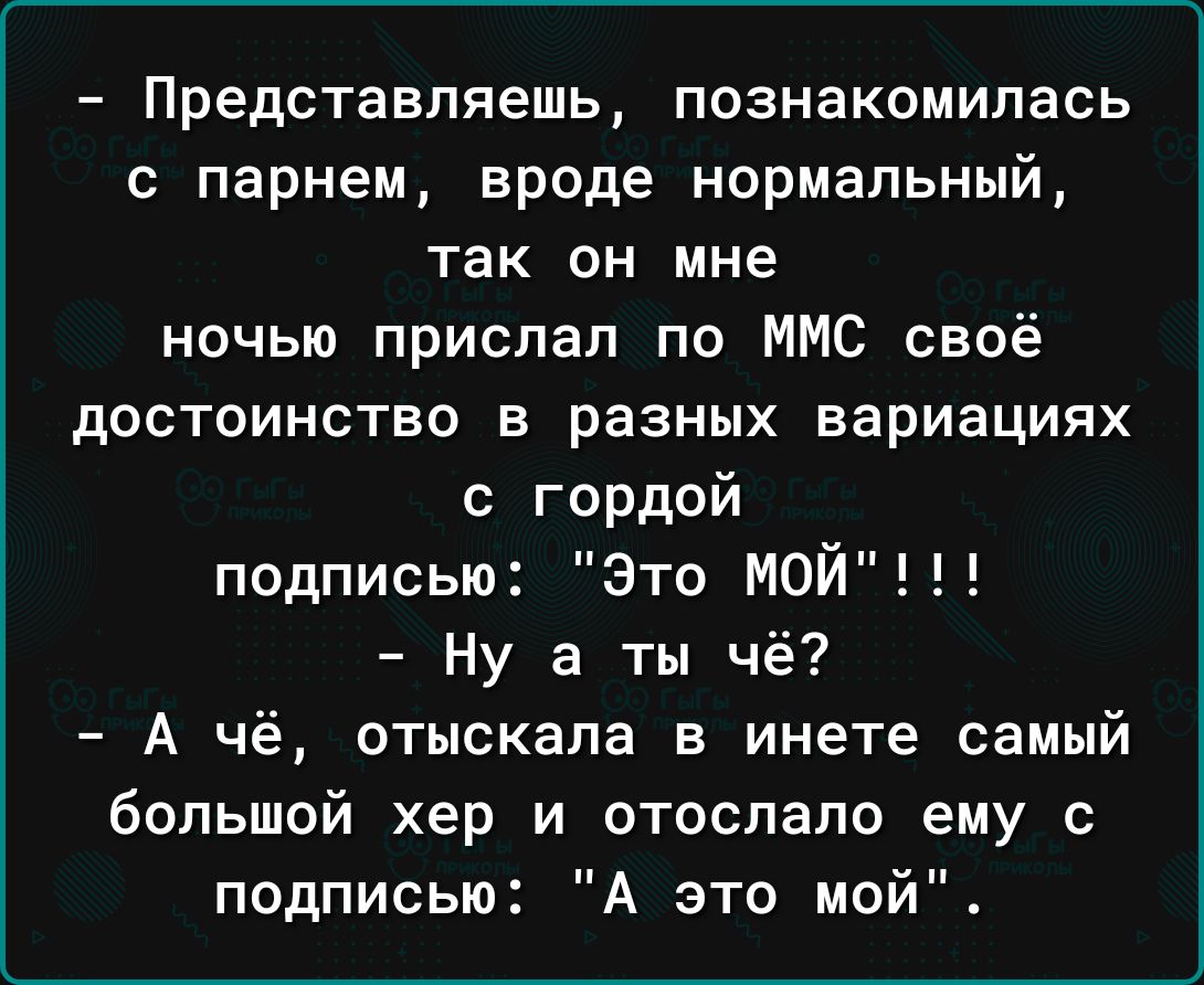 Представляешь познакомилась с парнем вроде нормальный так он мне ночью прислал по ММС своё достоинство в разных вариациях с гордой подписью Это МОЙ Ну а ты чё А чё отыскала в инете самый большой хер и отослано ему с подписью А это мой