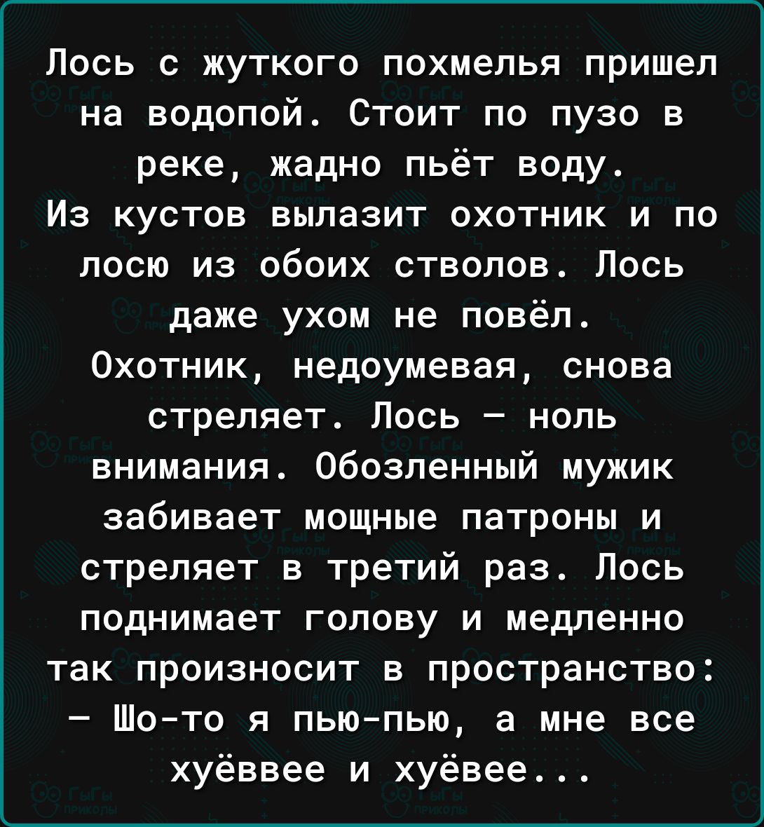 Лось с жуткого похмелья пришел на водопой_ Стоит по пузо в реке жадно пьёт воду Из КУСТОЕ БЫПЗЗИТ ОХОТНИК И ПО посю из обоих стволов Лось даже ухом не повёл Охотник недоумевая снова стреляет Лось нопь внимания Обозпенный мужик забивает мощные патроны и стреляет в третий раз Лось поднимает голову и медленно так произносит в пространство Шо то я пью пью а мне все хуёввее и хуёвее