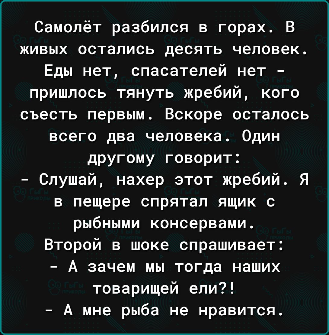 Самолёт разбился в горах В живых остались десять человек Еды нет спасателей нет пришлось тянуть жребий кого съесть первым Вскоре осталось всего два человека Один другому говорит Слушай нахер этот жребий Я в пещере спрятал ящик с рыбными консервами Второй в шоке спрашивает А зачем мы тогда наших товарищей ели А мне рыба не нравится
