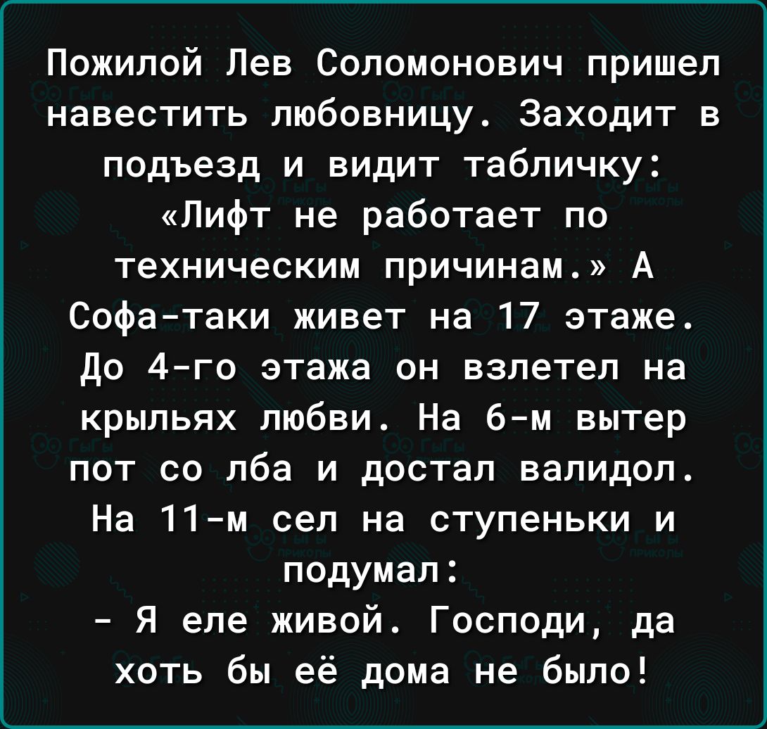Пожилой Лев Соломонович пришел навестить любовницу Заходит в подъезд и видит табличку Лифт не работает по техническим причинам А Софа таки живет на 17 этаже до 4го этажа он взлетел на крыльях любви На 6м вытер пот со лба и достал валидол На 11м сел на ступеньки и подумал Я еле живой Господи да хоть бы её дома не было