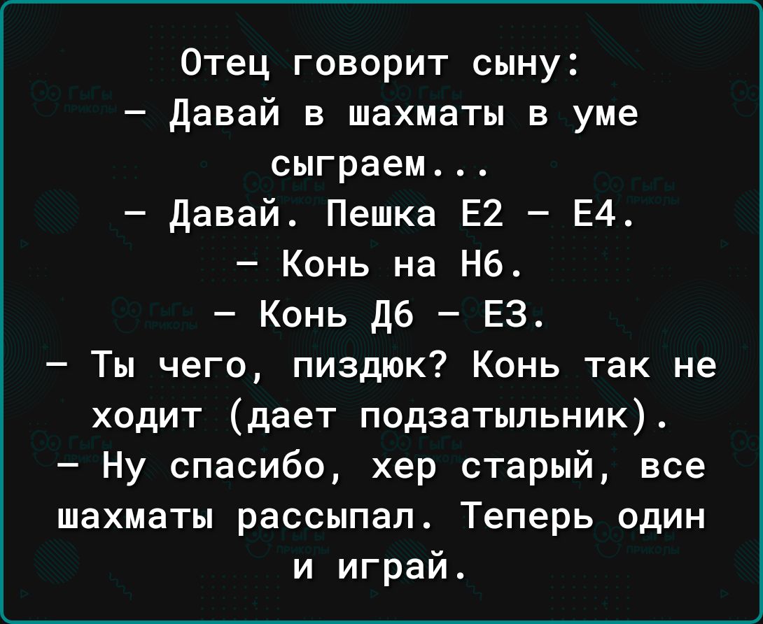 Отец говорит сыну давай в шахматы в уме сыграем давай Пешка Е2 Е4 Конь на не Конь дб ЕЗ Ты чего пиздюк Конь так не ходит дает подзатыпьник Ну спасибо хер старый все шахматы рассыпап Теперь один и играй