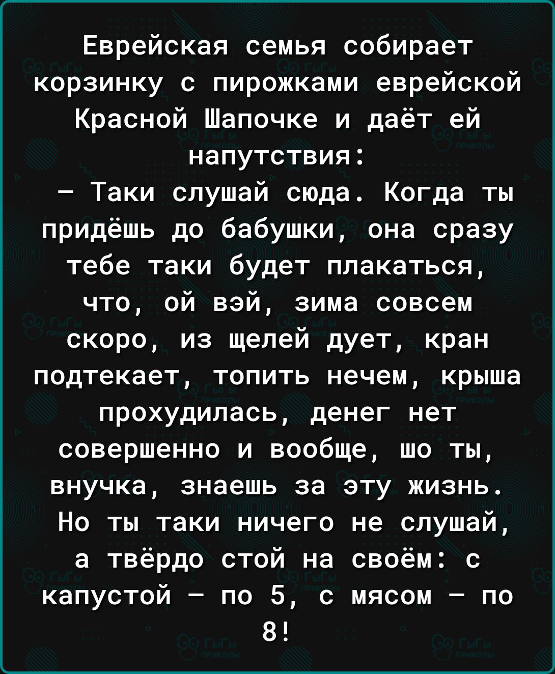 Еврейская семья собирает корзинку с пирожками еврейской Красной Шапочке и даёт ей напутствия Таки слушай сюда Когда ты придёшь до бабушки она сразу тебе таки будет плакаться что ой взй зима совсем скоро из щелей дует кран подтекает ТОПИТЬ нечем крыша прохудипась денег нет совершенно и вообще шо ты внучка знаешь за эту жизнь Но ты таки ничего не слушай а твёрдо стой на своём с капустой по 5 с мясом