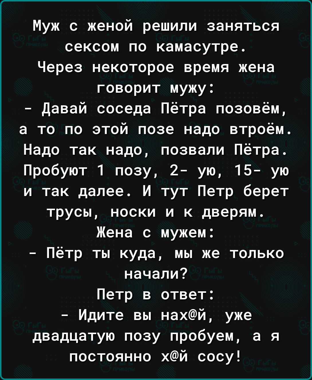 Муж с женой решили заняться сексом по камасутре Через некоторое время жена говорит мужу давай соседа Пётра позовём а то по этой позе надо втроём Надо так надо позвали Пётра Пробуют 1 позу 2 ую 15 ую и так далее И тут Петр берет трусы носки и к дверям Жена с мужем Пётр ты куда мы же только начали Петр в ответ Идите вы нахй уже двадцатую позу пробуем а я постоянно хй сосу